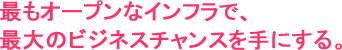最もオープンなインフラで、最大のビジネスチャンスを手にする。