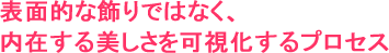 表面的な飾りではなく、
内在する美しさを可視化するプロセス