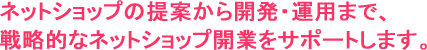 ネットショップの提案から開発・運用まで、戦略的なネットショップ開業をサポートします。